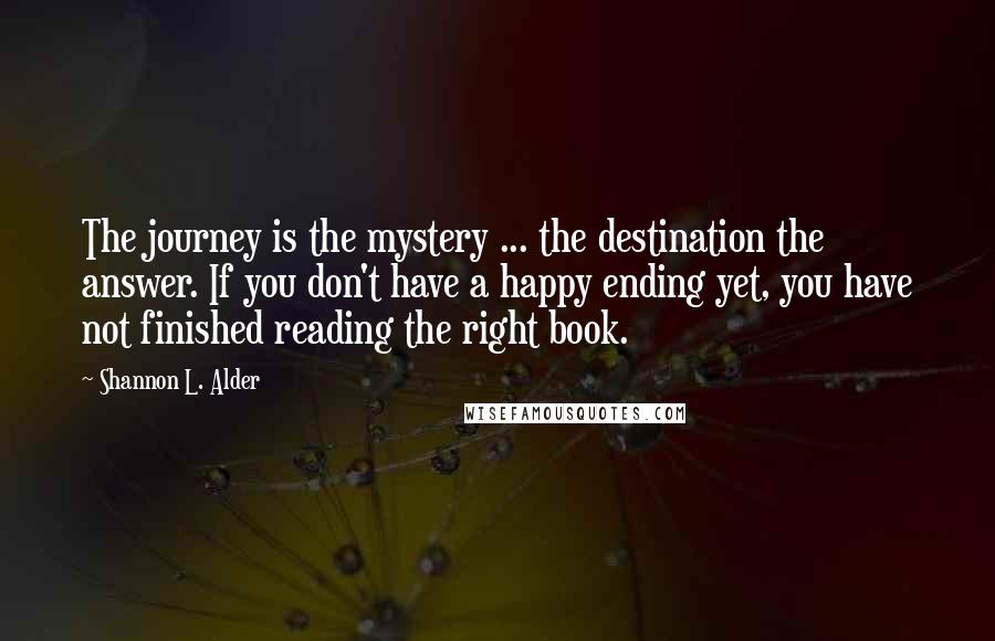 Shannon L. Alder Quotes: The journey is the mystery ... the destination the answer. If you don't have a happy ending yet, you have not finished reading the right book.