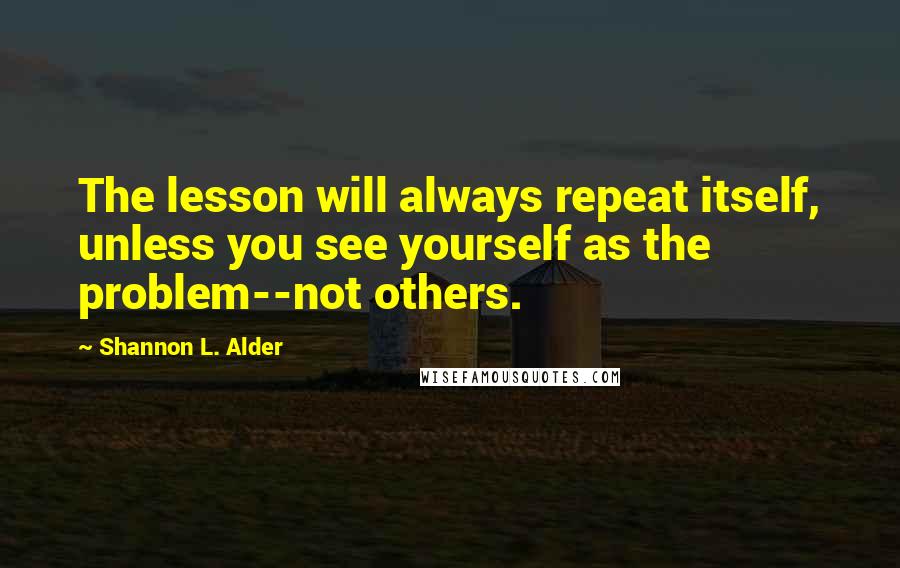 Shannon L. Alder Quotes: The lesson will always repeat itself, unless you see yourself as the problem--not others.