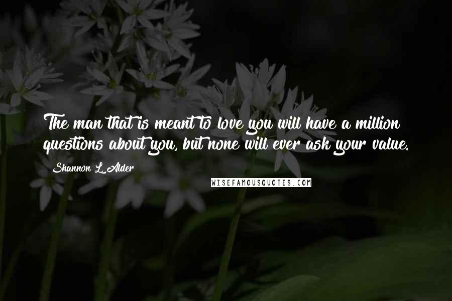 Shannon L. Alder Quotes: The man that is meant to love you will have a million questions about you, but none will ever ask your value.