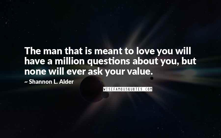 Shannon L. Alder Quotes: The man that is meant to love you will have a million questions about you, but none will ever ask your value.