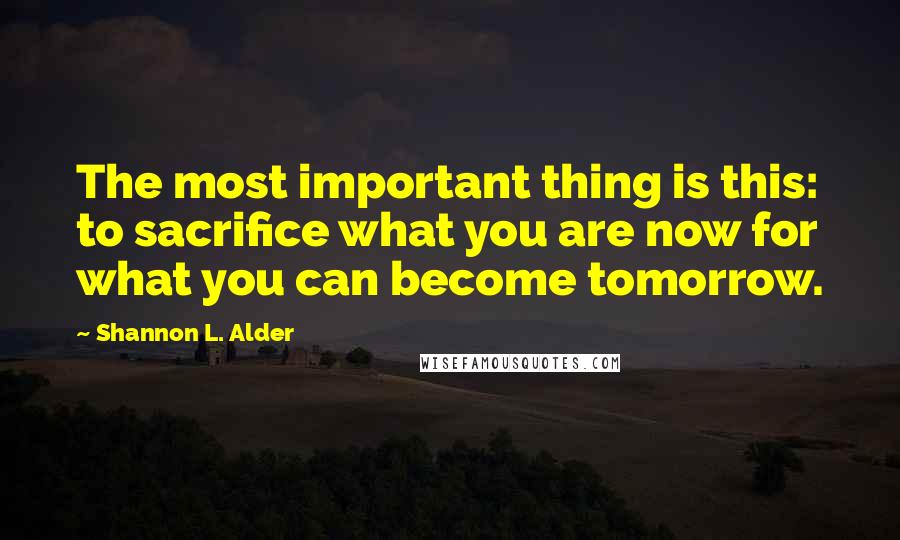 Shannon L. Alder Quotes: The most important thing is this: to sacrifice what you are now for what you can become tomorrow.