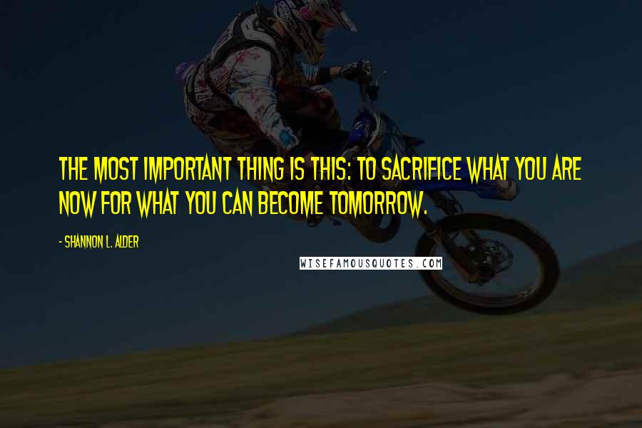 Shannon L. Alder Quotes: The most important thing is this: to sacrifice what you are now for what you can become tomorrow.
