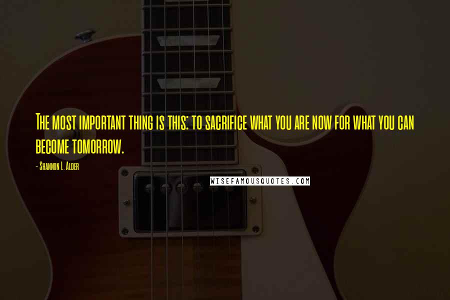 Shannon L. Alder Quotes: The most important thing is this: to sacrifice what you are now for what you can become tomorrow.