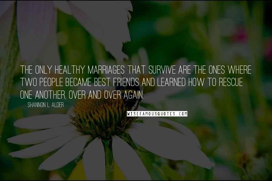 Shannon L. Alder Quotes: The only healthy marriages that survive are the ones where two people became best friends and learned how to rescue one another, over and over again.