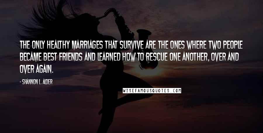 Shannon L. Alder Quotes: The only healthy marriages that survive are the ones where two people became best friends and learned how to rescue one another, over and over again.