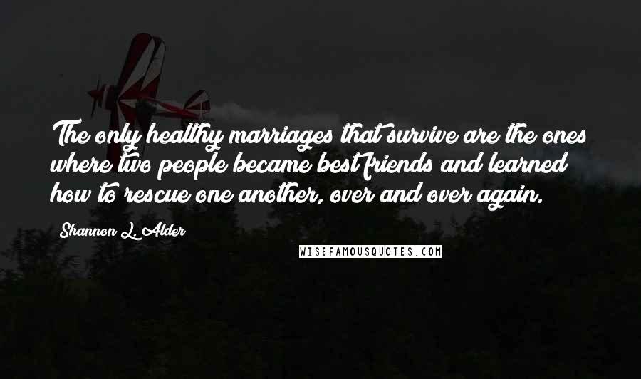 Shannon L. Alder Quotes: The only healthy marriages that survive are the ones where two people became best friends and learned how to rescue one another, over and over again.