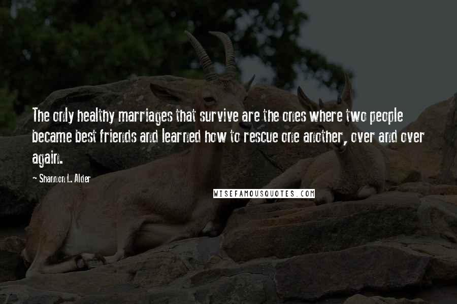 Shannon L. Alder Quotes: The only healthy marriages that survive are the ones where two people became best friends and learned how to rescue one another, over and over again.
