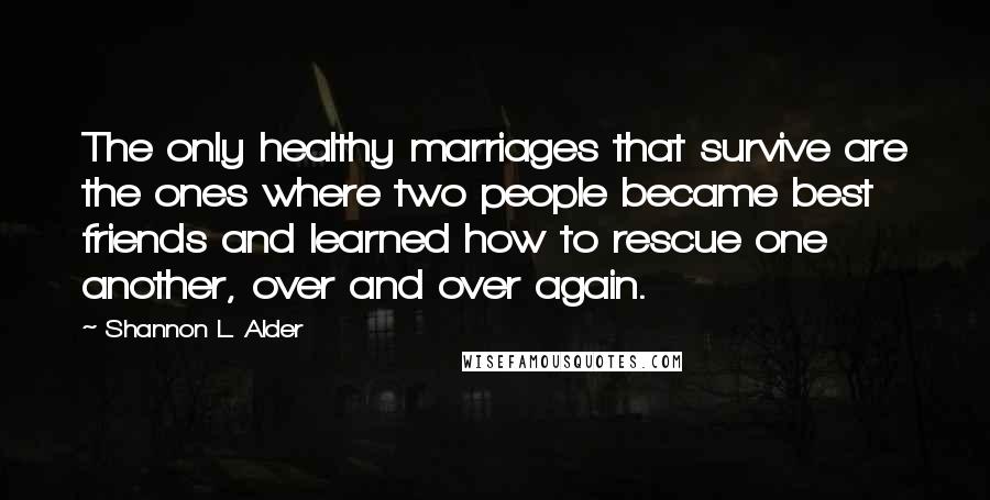 Shannon L. Alder Quotes: The only healthy marriages that survive are the ones where two people became best friends and learned how to rescue one another, over and over again.