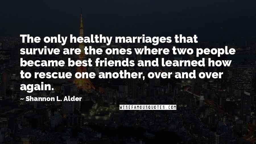 Shannon L. Alder Quotes: The only healthy marriages that survive are the ones where two people became best friends and learned how to rescue one another, over and over again.