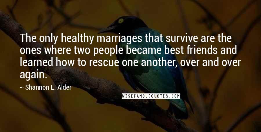 Shannon L. Alder Quotes: The only healthy marriages that survive are the ones where two people became best friends and learned how to rescue one another, over and over again.