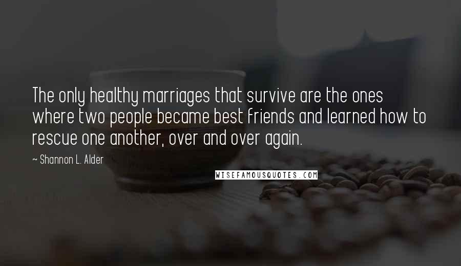 Shannon L. Alder Quotes: The only healthy marriages that survive are the ones where two people became best friends and learned how to rescue one another, over and over again.
