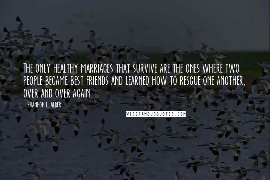Shannon L. Alder Quotes: The only healthy marriages that survive are the ones where two people became best friends and learned how to rescue one another, over and over again.