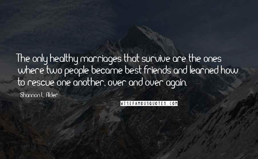 Shannon L. Alder Quotes: The only healthy marriages that survive are the ones where two people became best friends and learned how to rescue one another, over and over again.