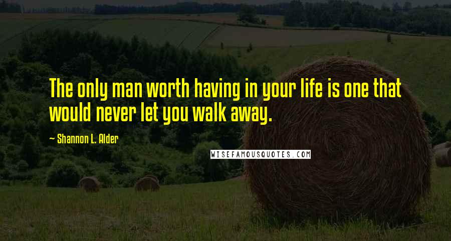 Shannon L. Alder Quotes: The only man worth having in your life is one that would never let you walk away.