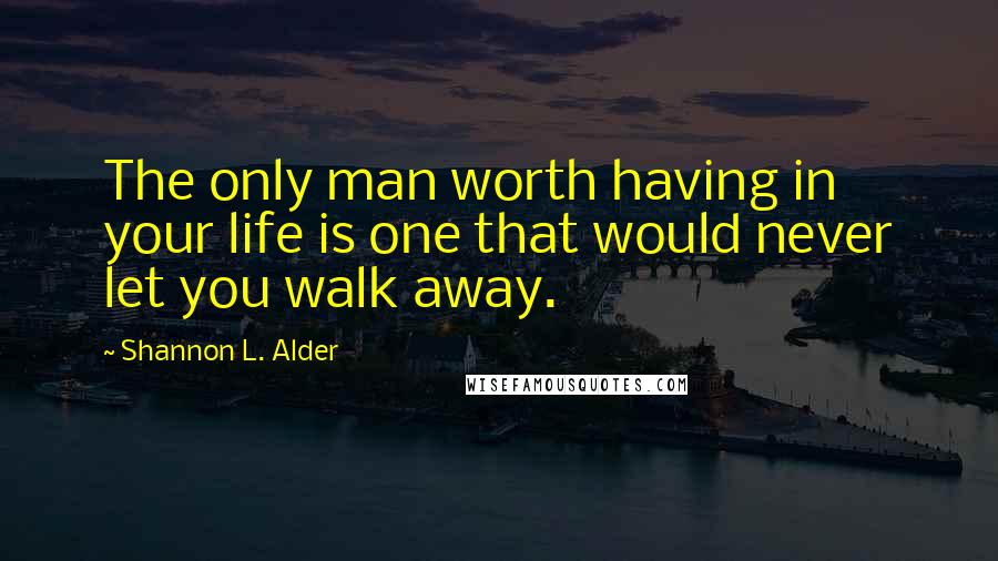 Shannon L. Alder Quotes: The only man worth having in your life is one that would never let you walk away.