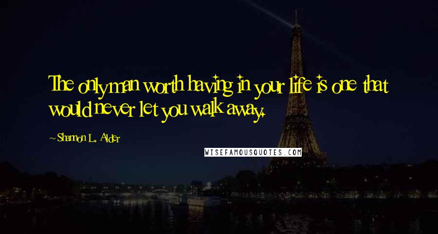 Shannon L. Alder Quotes: The only man worth having in your life is one that would never let you walk away.