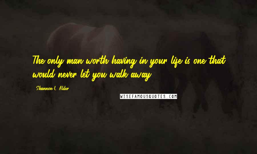 Shannon L. Alder Quotes: The only man worth having in your life is one that would never let you walk away.