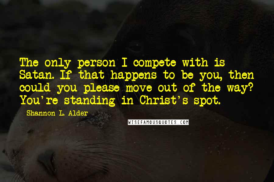 Shannon L. Alder Quotes: The only person I compete with is Satan. If that happens to be you, then could you please move out of the way? You're standing in Christ's spot.