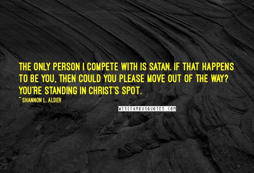 Shannon L. Alder Quotes: The only person I compete with is Satan. If that happens to be you, then could you please move out of the way? You're standing in Christ's spot.