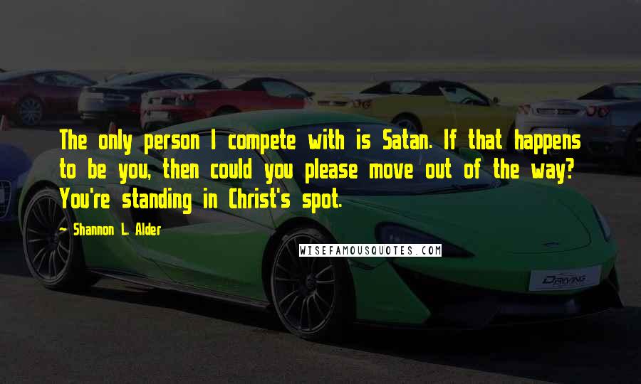 Shannon L. Alder Quotes: The only person I compete with is Satan. If that happens to be you, then could you please move out of the way? You're standing in Christ's spot.