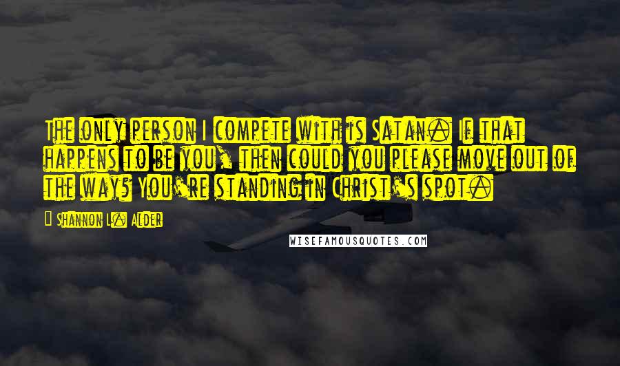 Shannon L. Alder Quotes: The only person I compete with is Satan. If that happens to be you, then could you please move out of the way? You're standing in Christ's spot.