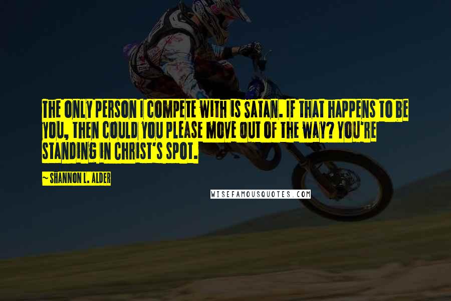 Shannon L. Alder Quotes: The only person I compete with is Satan. If that happens to be you, then could you please move out of the way? You're standing in Christ's spot.