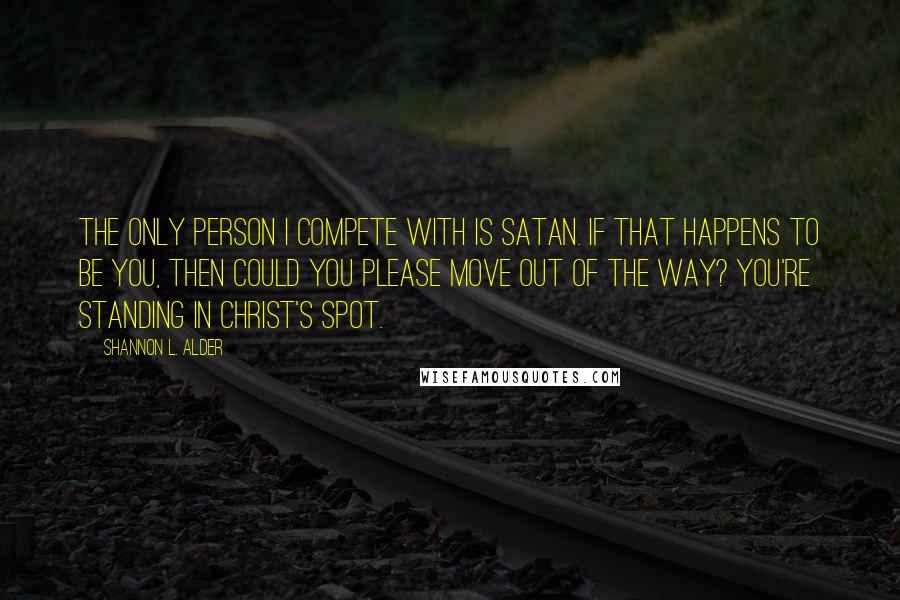 Shannon L. Alder Quotes: The only person I compete with is Satan. If that happens to be you, then could you please move out of the way? You're standing in Christ's spot.