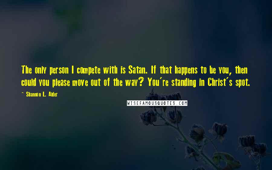 Shannon L. Alder Quotes: The only person I compete with is Satan. If that happens to be you, then could you please move out of the way? You're standing in Christ's spot.