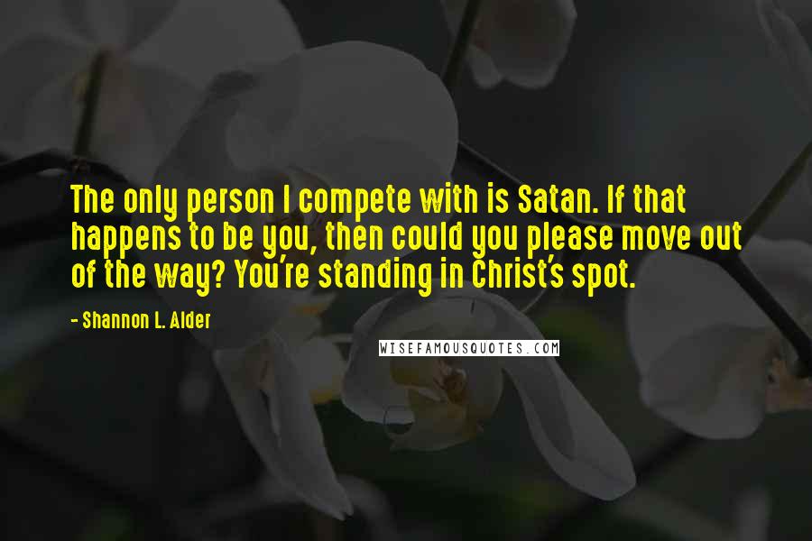 Shannon L. Alder Quotes: The only person I compete with is Satan. If that happens to be you, then could you please move out of the way? You're standing in Christ's spot.