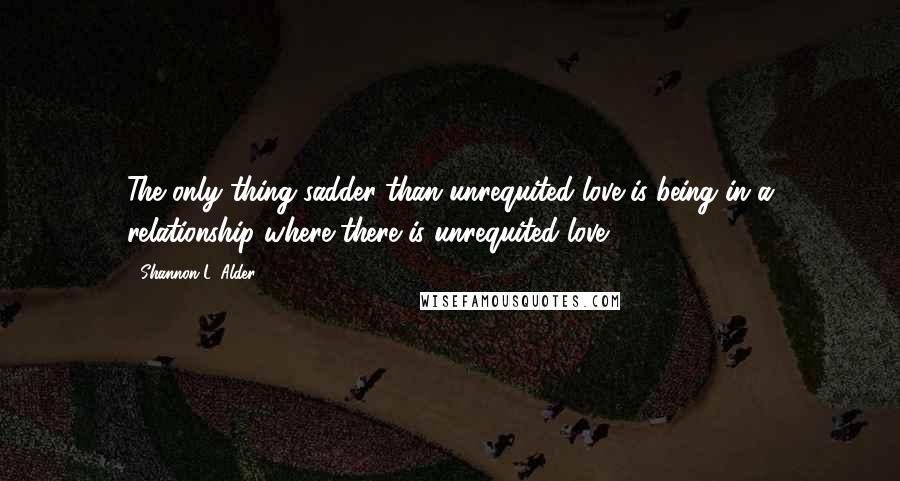 Shannon L. Alder Quotes: The only thing sadder than unrequited love is being in a relationship where there is unrequited love.
