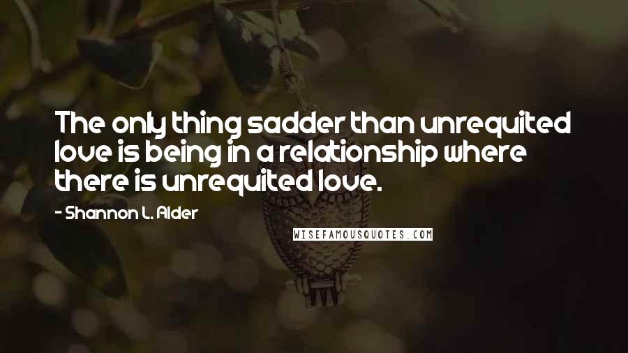 Shannon L. Alder Quotes: The only thing sadder than unrequited love is being in a relationship where there is unrequited love.