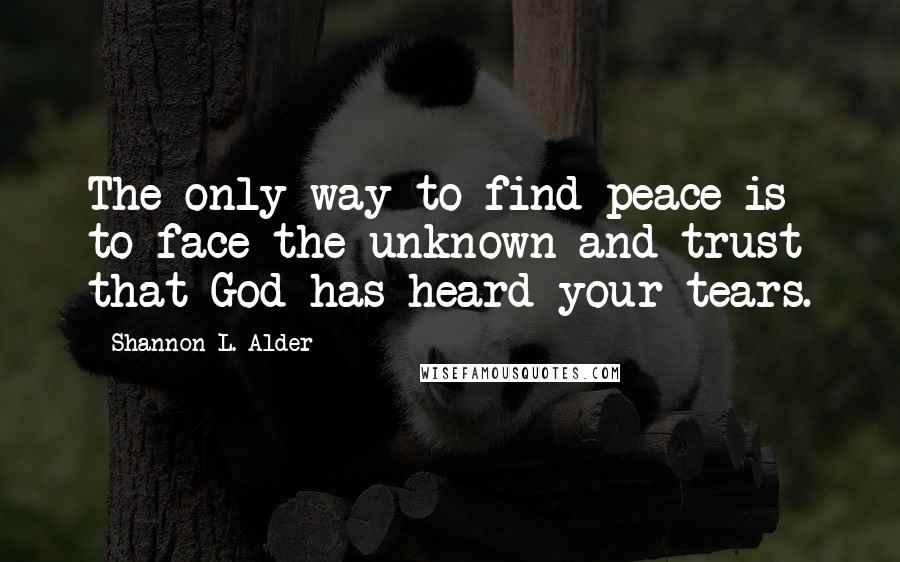 Shannon L. Alder Quotes: The only way to find peace is to face the unknown and trust that God has heard your tears.