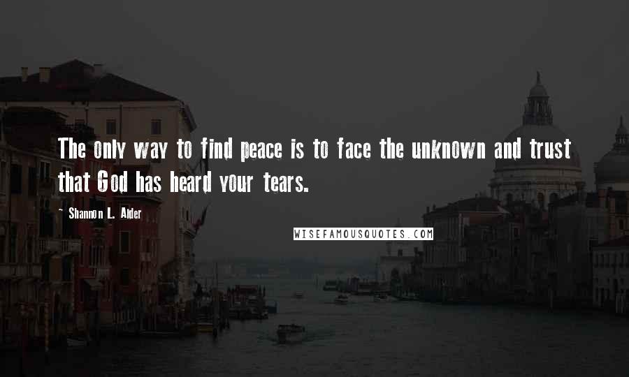 Shannon L. Alder Quotes: The only way to find peace is to face the unknown and trust that God has heard your tears.