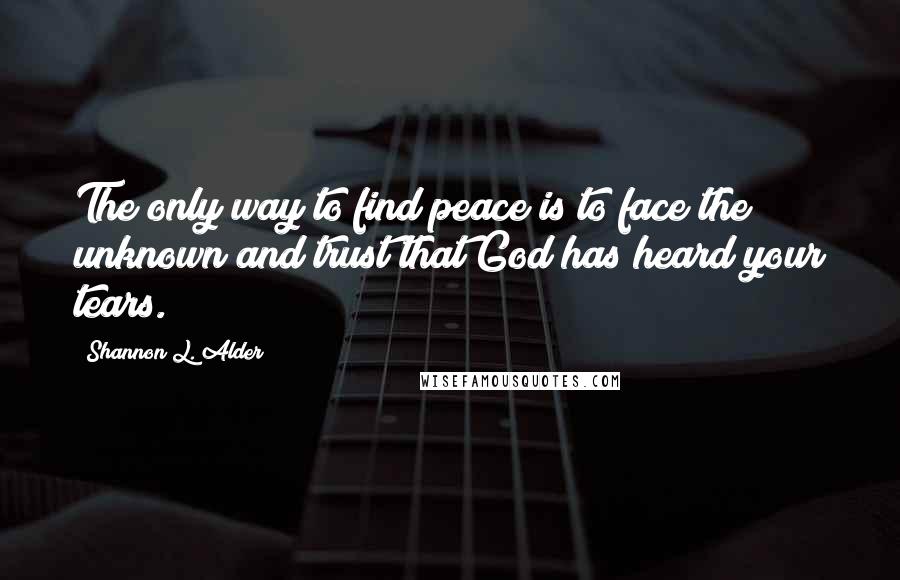 Shannon L. Alder Quotes: The only way to find peace is to face the unknown and trust that God has heard your tears.