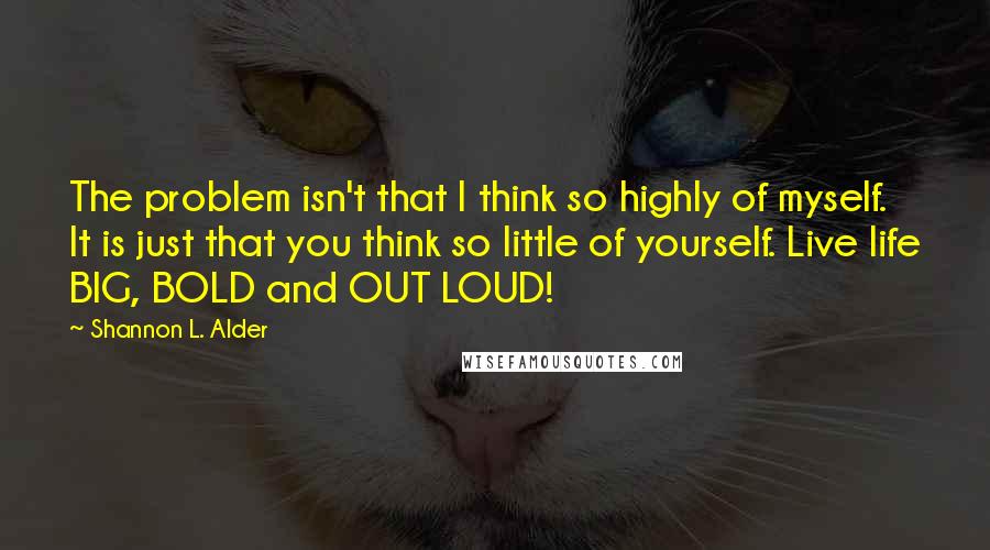 Shannon L. Alder Quotes: The problem isn't that I think so highly of myself. It is just that you think so little of yourself. Live life BIG, BOLD and OUT LOUD!