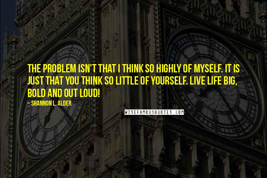 Shannon L. Alder Quotes: The problem isn't that I think so highly of myself. It is just that you think so little of yourself. Live life BIG, BOLD and OUT LOUD!