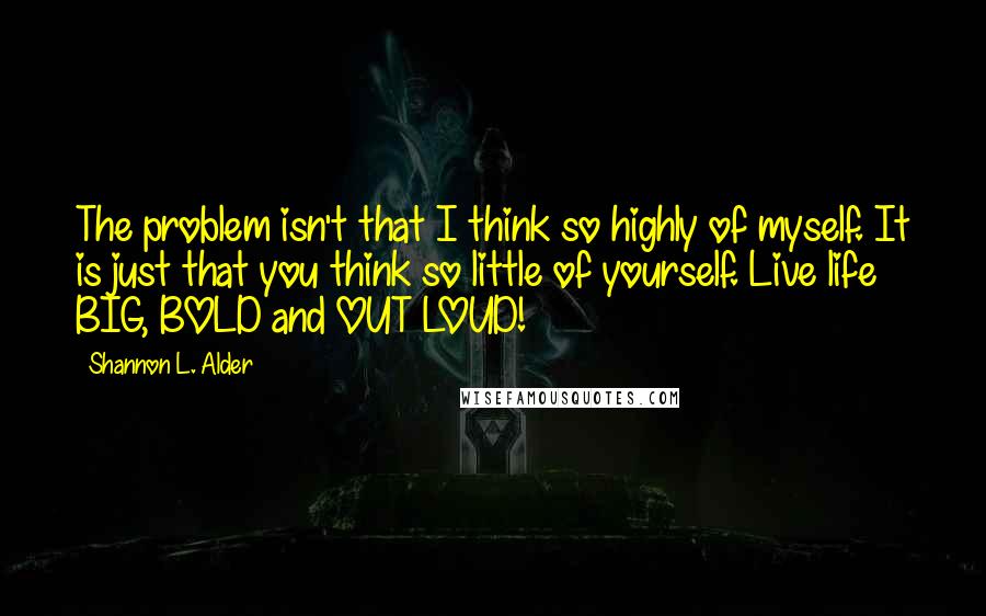 Shannon L. Alder Quotes: The problem isn't that I think so highly of myself. It is just that you think so little of yourself. Live life BIG, BOLD and OUT LOUD!