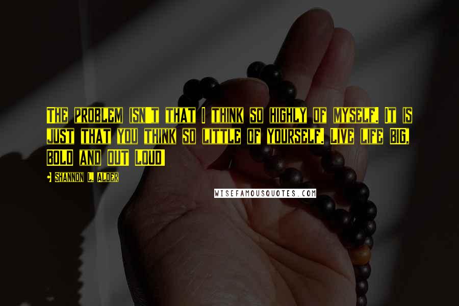 Shannon L. Alder Quotes: The problem isn't that I think so highly of myself. It is just that you think so little of yourself. Live life BIG, BOLD and OUT LOUD!