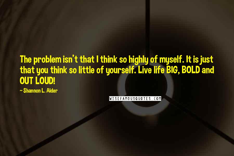 Shannon L. Alder Quotes: The problem isn't that I think so highly of myself. It is just that you think so little of yourself. Live life BIG, BOLD and OUT LOUD!