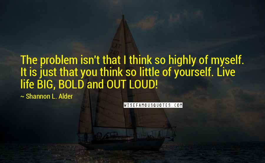 Shannon L. Alder Quotes: The problem isn't that I think so highly of myself. It is just that you think so little of yourself. Live life BIG, BOLD and OUT LOUD!