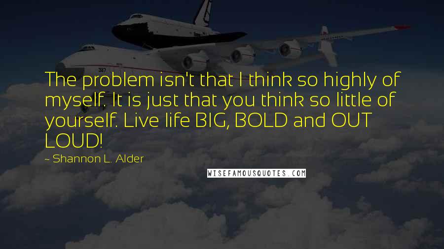 Shannon L. Alder Quotes: The problem isn't that I think so highly of myself. It is just that you think so little of yourself. Live life BIG, BOLD and OUT LOUD!