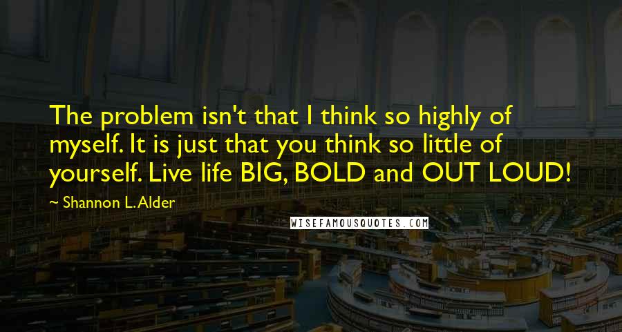 Shannon L. Alder Quotes: The problem isn't that I think so highly of myself. It is just that you think so little of yourself. Live life BIG, BOLD and OUT LOUD!