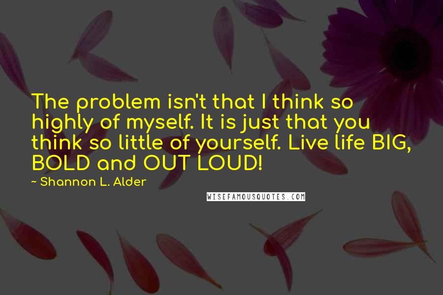 Shannon L. Alder Quotes: The problem isn't that I think so highly of myself. It is just that you think so little of yourself. Live life BIG, BOLD and OUT LOUD!