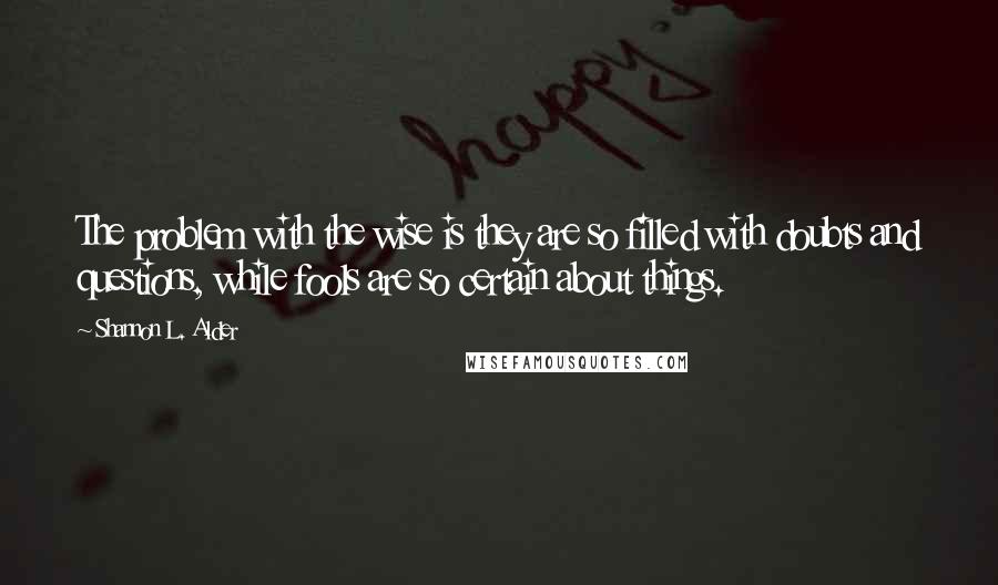 Shannon L. Alder Quotes: The problem with the wise is they are so filled with doubts and questions, while fools are so certain about things.