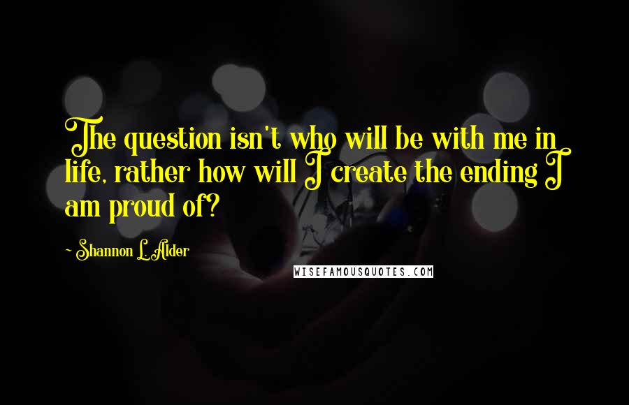 Shannon L. Alder Quotes: The question isn't who will be with me in life, rather how will I create the ending I am proud of?