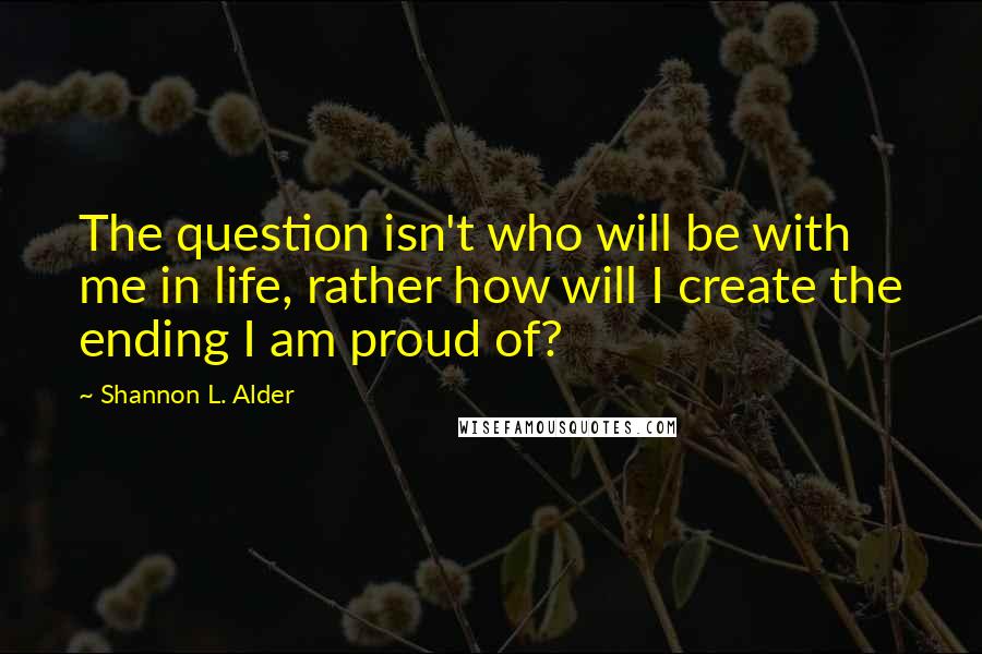 Shannon L. Alder Quotes: The question isn't who will be with me in life, rather how will I create the ending I am proud of?