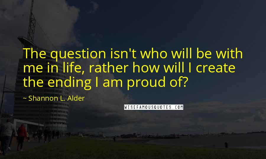 Shannon L. Alder Quotes: The question isn't who will be with me in life, rather how will I create the ending I am proud of?