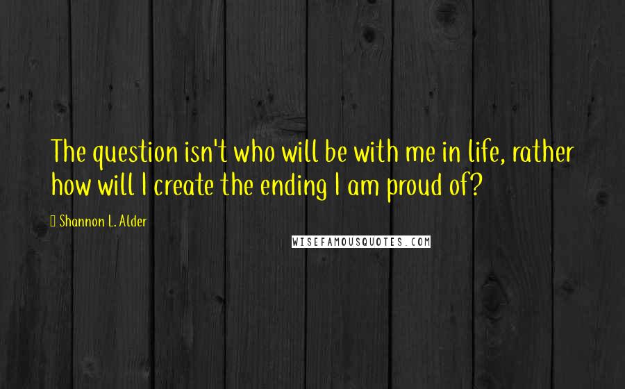 Shannon L. Alder Quotes: The question isn't who will be with me in life, rather how will I create the ending I am proud of?