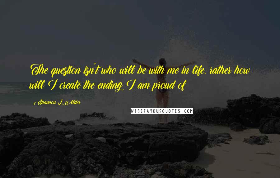 Shannon L. Alder Quotes: The question isn't who will be with me in life, rather how will I create the ending I am proud of?