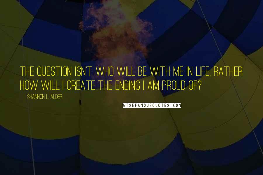 Shannon L. Alder Quotes: The question isn't who will be with me in life, rather how will I create the ending I am proud of?